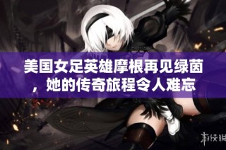 美国女足英雄摩根再见绿茵，她的传奇旅程令人难忘