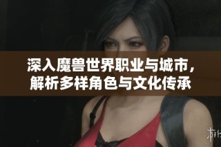深入魔兽世界职业与城市，解析多样角色与文化传承