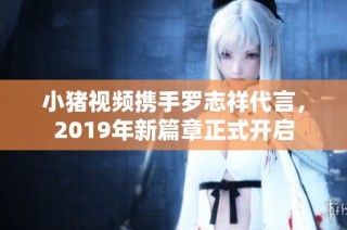 小猪视频携手罗志祥代言，2019年新篇章正式开启