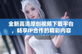 全新高清原创视频下载平台，畅享IP合作的精彩内容