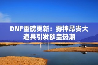 DNF重磅更新：雾神昂贵大道具引发欧皇热潮