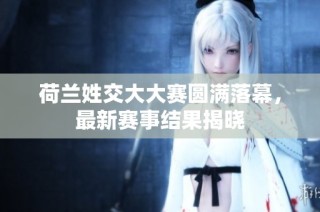 荷兰姓交大大赛圆满落幕，最新赛事结果揭晓