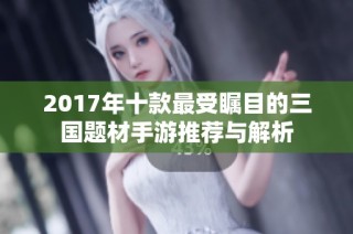 2017年十款最受瞩目的三国题材手游推荐与解析