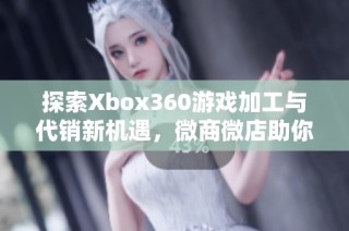 探索Xbox360游戏加工与代销新机遇，微商微店助你轻松创业