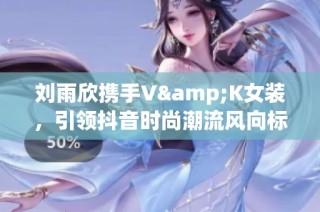 刘雨欣携手V&K女装，引领抖音时尚潮流风向标