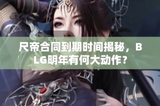 尺帝合同到期时间揭秘，BLG明年有何大动作？