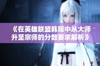 《在英雄联盟韩服中从大师升至宗师的分数要求解析》