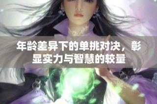 年龄差异下的单挑对决，彰显实力与智慧的较量