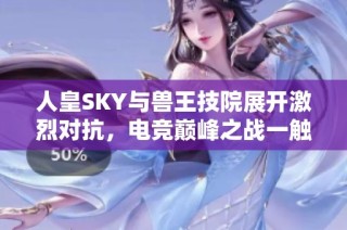 人皇SKY与兽王技院展开激烈对抗，电竞巅峰之战一触即发