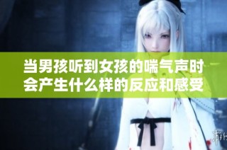 当男孩听到女孩的喘气声时会产生什么样的反应和感受