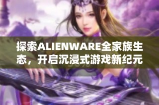 探索ALIENWARE全家族生态，开启沉浸式游戏新纪元之旅