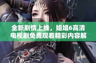 全新剧情上线，姐姐6高清电视剧免费观看精彩内容解析