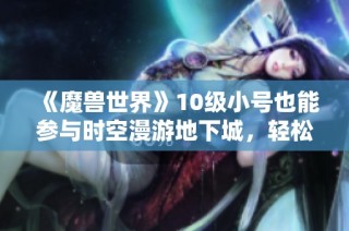 《魔兽世界》10级小号也能参与时空漫游地下城，轻松获取幻化装备