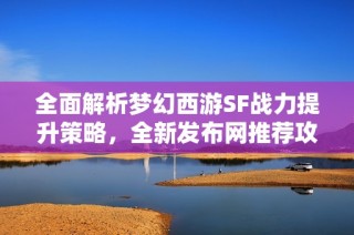 全面解析梦幻西游SF战力提升策略，全新发布网推荐攻略