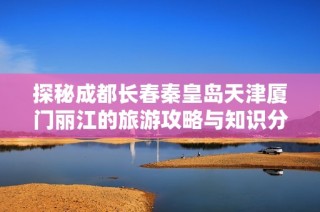 探秘成都长春秦皇岛天津厦门丽江的旅游攻略与知识分享