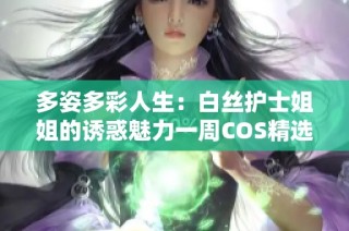 多姿多彩人生：白丝护士姐姐的诱惑魅力一周COS精选五选