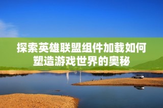 探索英雄联盟组件加载如何塑造游戏世界的奥秘