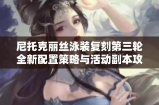 尼托克丽丝泳装复刻第三轮全新配置策略与活动副本攻略解析