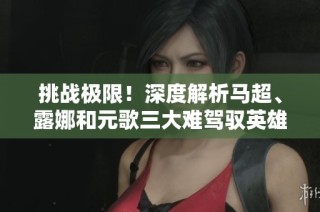 挑战极限！深度解析马超、露娜和元歌三大难驾驭英雄技巧