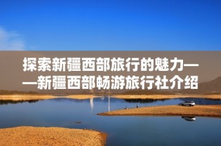 探索新疆西部旅行的魅力——新疆西部畅游旅行社介绍