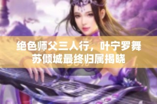 绝色师父三人行，叶宁罗舞苏倾城最终归属揭晓