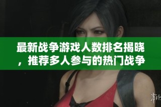 最新战争游戏人数排名揭晓，推荐多人参与的热门战争游戏