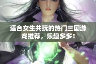适合女生共玩的热门三国游戏推荐，乐趣多多！