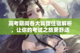 高考期间各大宾馆住宿解析，让你的考试之旅更舒适