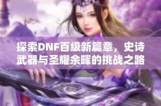 探索DNF百级新篇章，史诗武器与圣耀余晖的挑战之路