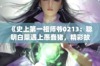 《史上第一祖师爷0213：聪明白菜遇上愚蠢猪，精彩故事再续》