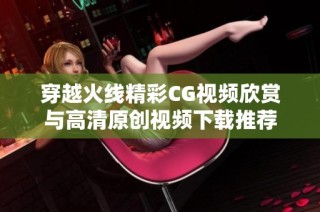 穿越火线精彩CG视频欣赏与高清原创视频下载推荐