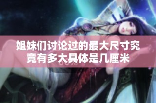 姐妹们讨论过的最大尺寸究竟有多大具体是几厘米
