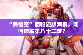 “黑悟空”面临盗版潮袭，如何破解第八十二难？