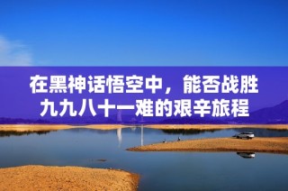 在黑神话悟空中，能否战胜九九八十一难的艰辛旅程