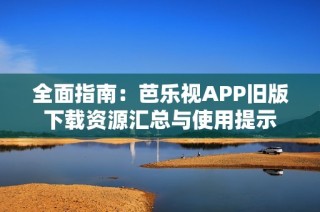 全面指南：芭乐视APP旧版下载资源汇总与使用提示