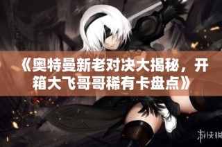 《奥特曼新老对决大揭秘，开箱大飞哥哥稀有卡盘点》
