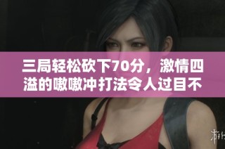 三局轻松砍下70分，激情四溢的嗷嗷冲打法令人过目不忘