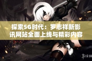 探索5G时代：罗志祥新影讯网站全面上线与精彩内容揭晓