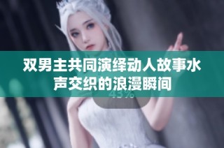 双男主共同演绎动人故事水声交织的浪漫瞬间
