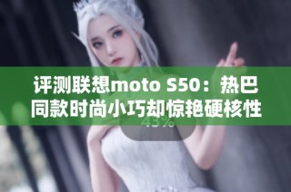 评测联想moto S50：热巴同款时尚小巧却惊艳硬核性能