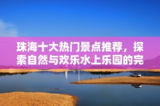 珠海十大热门景点推荐，探索自然与欢乐水上乐园的完美结合
