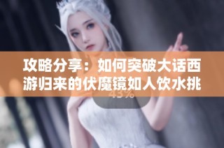 攻略分享：如何突破大话西游归来的伏魔镜如人饮水挑战阵容搭配技巧