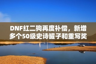 DNF红二狗再度补偿，新增多个50级史诗罐子和重写奖励！
