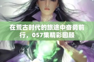 在荒古时代的旅途中奋勇前行，057集精彩回顾