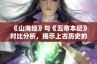 《山海经》与《五帝本纪》对比分析，揭示上古历史的全貌与精髓