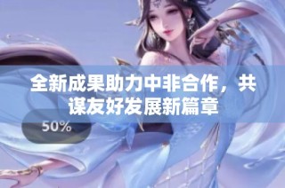 全新成果助力中非合作，共谋友好发展新篇章