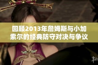 回顾2013年詹姆斯与小加索尔的经典防守对决与争议
