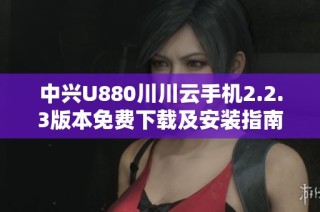 中兴U880川川云手机2.2.3版本免费下载及安装指南