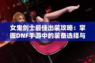 女鬼剑士最佳出装攻略：掌握DNF手游中的装备选择与搭配技巧
