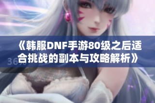 《韩服DNF手游80级之后适合挑战的副本与攻略解析》